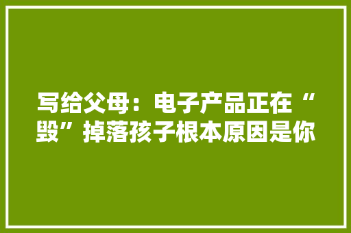 写给父母：电子产品正在“毁”掉落孩子根本原因是你的冷漠和放任