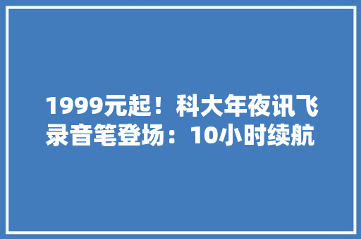 1999元起！科大年夜讯飞录音笔登场：10小时续航+实时翻译功能