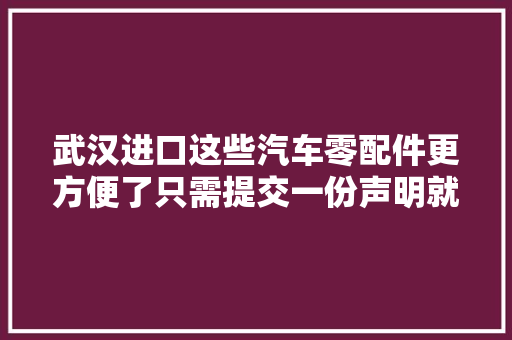 武汉进口这些汽车零配件更方便了只需提交一份声明就能让货品先通关