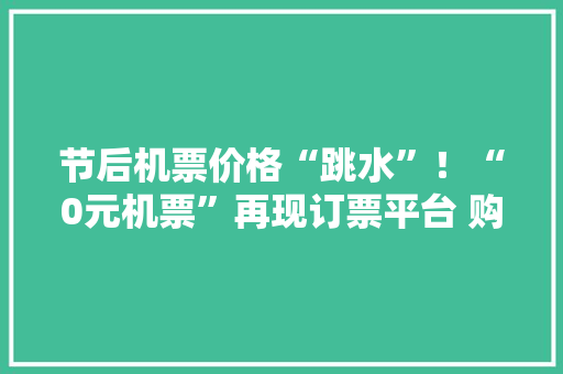 节后机票价格“跳水”！“0元机票”再现订票平台 购买和运用需留心什么？