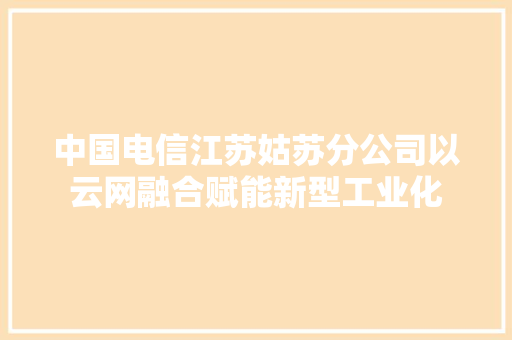 中国电信江苏姑苏分公司以云网融合赋能新型工业化