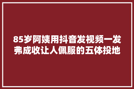 85岁阿姨用抖音发视频一发弗成收让人佩服的五体投地