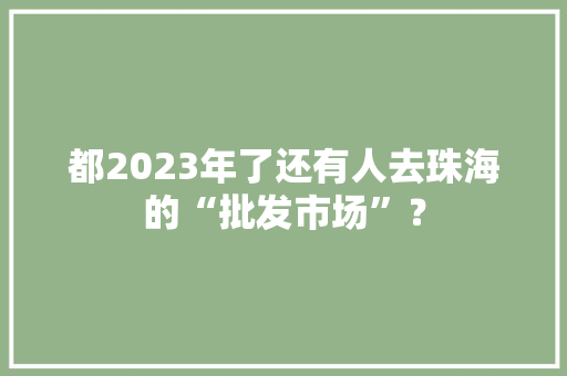 都2023年了还有人去珠海的“批发市场”？