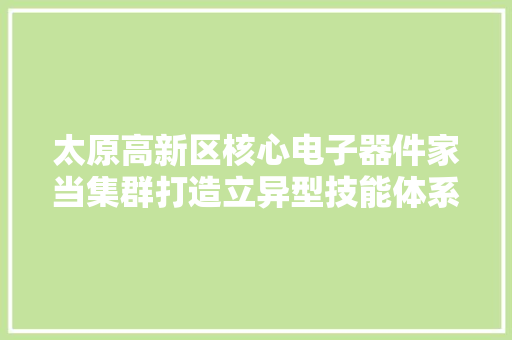 太原高新区核心电子器件家当集群打造立异型技能体系