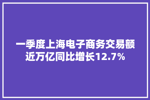 一季度上海电子商务交易额近万亿同比增长12.7%