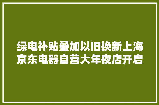 绿电补贴叠加以旧换新上海京东电器自营大年夜店开启618大年夜促