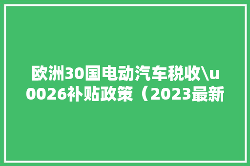 欧洲30国电动汽车税收\u0026补贴政策（2023最新版）