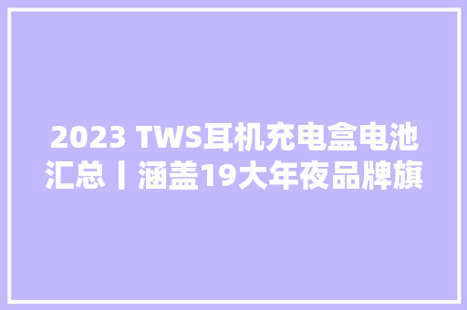 2023 TWS耳机充电盒电池汇总丨涵盖19大年夜品牌旗下46款产品