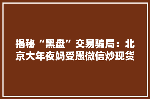 揭秘“黑盘”交易骗局：北京大年夜妈受愚微信炒现货5天亏40万！