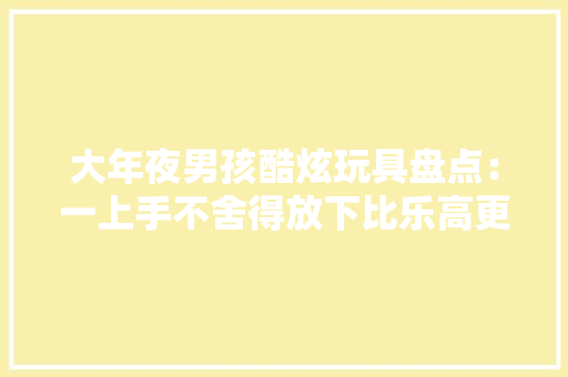 大年夜男孩酷炫玩具盘点：一上手不舍得放下比乐高更有收藏价值