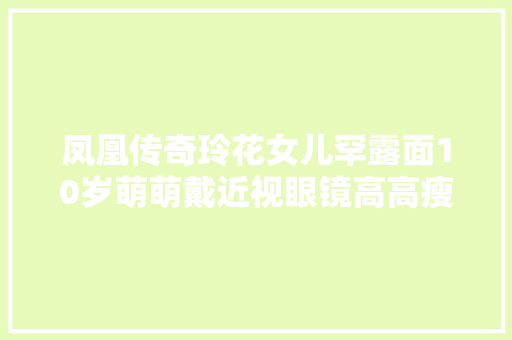 凤凰传奇玲花女儿罕露面10岁萌萌戴近视眼镜高高瘦瘦气场好强