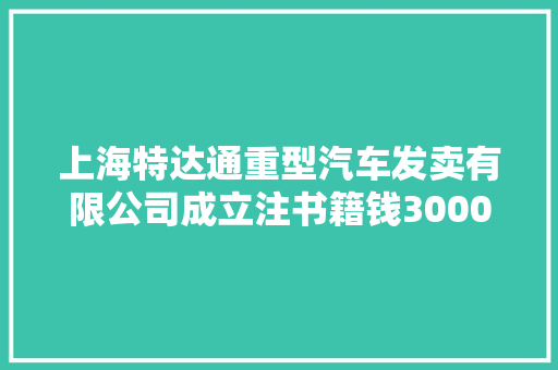 上海特达通重型汽车发卖有限公司成立注书籍钱3000.00万元公民币
