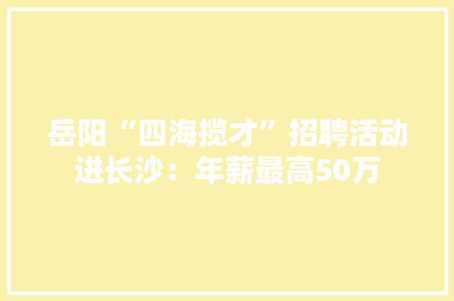 岳阳“四海揽才”招聘活动进长沙：年薪最高50万