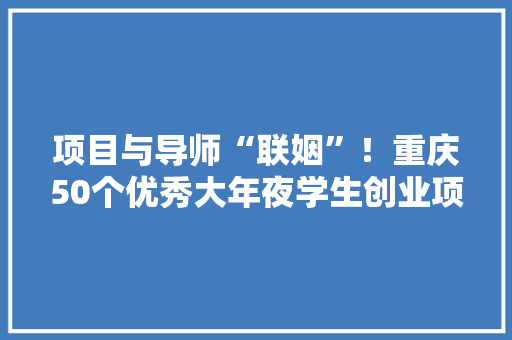 项目与导师“联姻”！重庆50个优秀大年夜学生创业项目获“创业大年夜礼包”