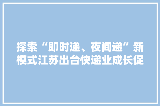 探索“即时递、夜间递”新模式江苏出台快递业成长促销费实施意见