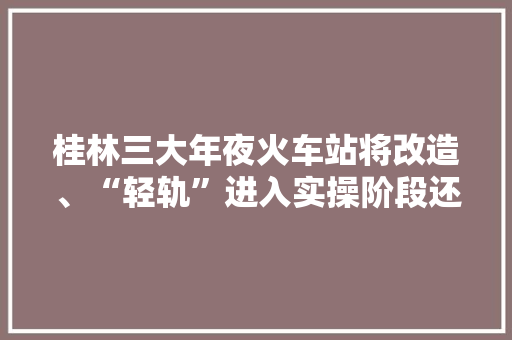 桂林三大年夜火车站将改造、“轻轨”进入实操阶段还有这些大年夜动作……