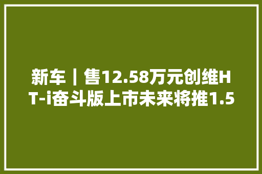 新车｜售12.58万元创维HT-i奋斗版上市未来将推1.5T插混动力