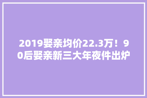 2019娶亲均价22.3万！90后娶亲新三大年夜件出炉