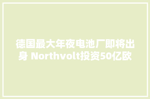 德国最大年夜电池厂即将出身 Northvolt投资50亿欧元建厂