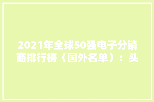 2021年全球50强电子分销商排行榜（国外名单）：头部效应明显