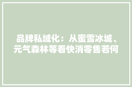 品牌私域化：从蜜雪冰城、元气森林等看快消零售若何经由进程内容营销逆势增长