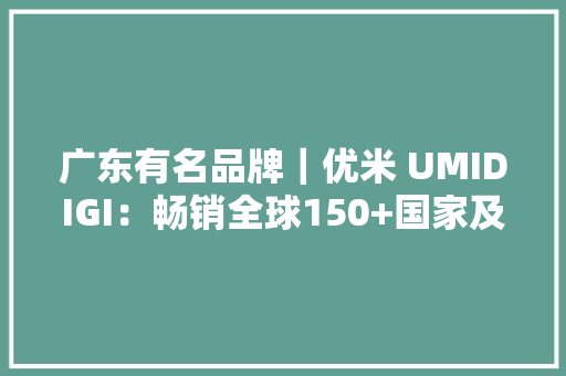 广东有名品牌｜优米 UMIDIGI：畅销全球150+国家及地区