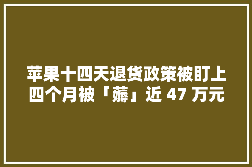 苹果十四天退货政策被盯上四个月被「薅」近 47 万元