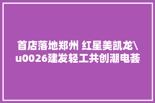 首店落地郑州 红星美凯龙\u0026建发轻工共创潮电荟