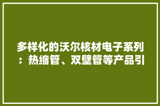 多样化的沃尔核材电子系列：热缩管、双壁管等产品引领电子行业广泛应用于通讯、汽车、医疗等关键领域