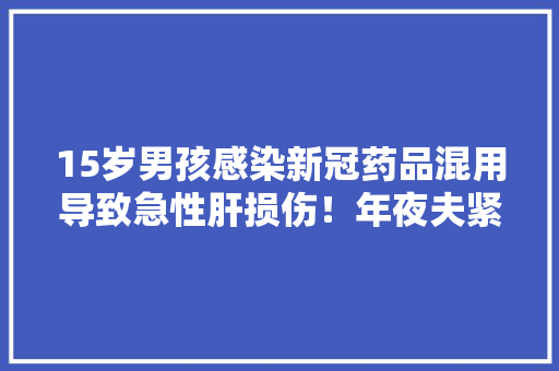 15岁男孩感染新冠药品混用导致急性肝损伤！年夜夫紧急提醒