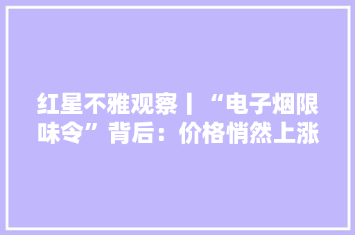 红星不雅观察丨“电子烟限味令”背后：价格悄然上涨有烟平易近决心戒烟电子烟发卖商迎“至暗时刻”？
