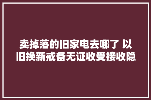 卖掉落的旧家电去哪了 以旧换新戒备无证收受接收隐患
