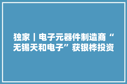 独家｜电子元器件制造商“无锡天和电子”获银桦投资