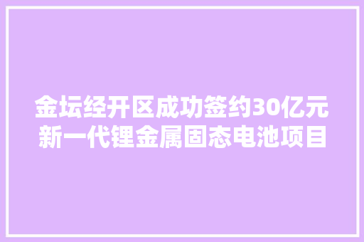 金坛经开区成功签约30亿元新一代锂金属固态电池项目