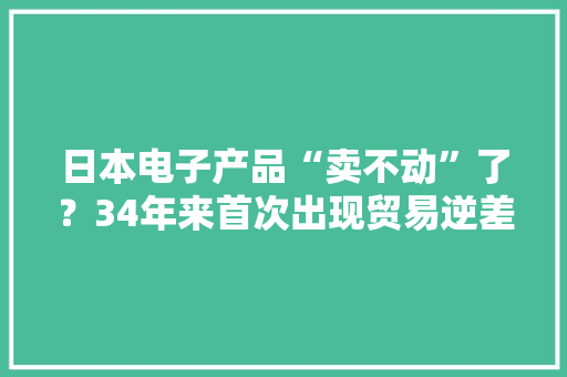 日本电子产品“卖不动”了？34年来首次出现贸易逆差