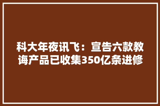 科大年夜讯飞：宣告六款教诲产品已收集350亿条进修数据
