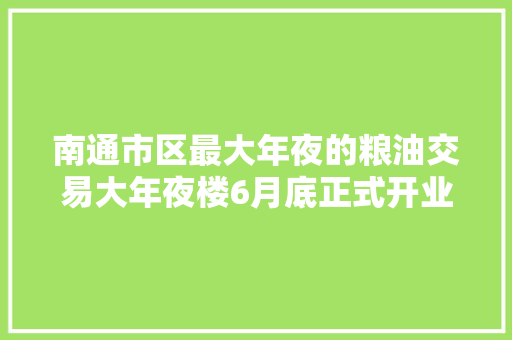 南通市区最大年夜的粮油交易大年夜楼6月底正式开业