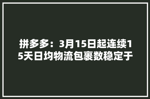 拼多多：3月15日起连续15天日均物流包裹数稳定于5000万个以上