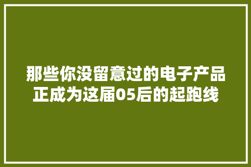 那些你没留意过的电子产品正成为这届05后的起跑线