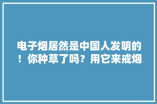 电子烟居然是中国人发明的！你种草了吗？用它来戒烟不屈安！