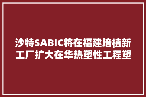 沙特SABIC将在福建培植新工厂扩大在华热塑性工程塑料产能
