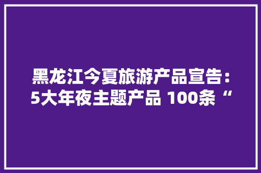 黑龙江今夏旅游产品宣告：5大年夜主题产品 100条“周末游龙江”线路
