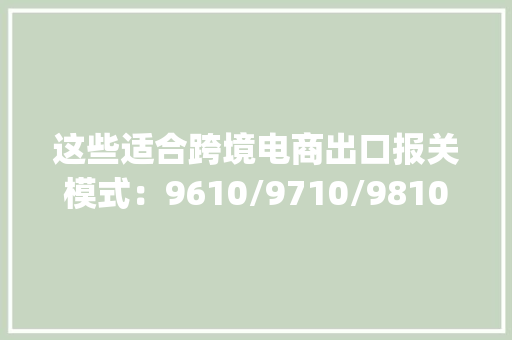 这些适合跨境电商出口报关模式：9610/9710/9810……(建议收藏)