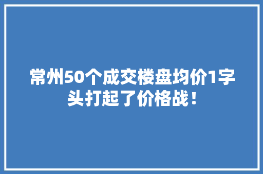 常州50个成交楼盘均价1字头打起了价格战！