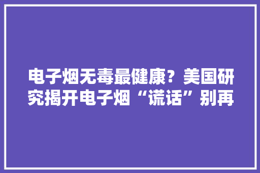 电子烟无毒最健康？美国研究揭开电子烟“谎话”别再害自己了！
