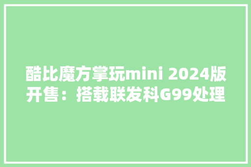 酷比魔方掌玩mini 2024版开售：搭载联发科G99处理器首发价719元起