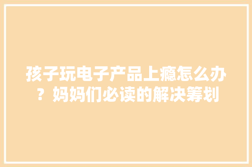 孩子玩电子产品上瘾怎么办？妈妈们必读的解决筹划