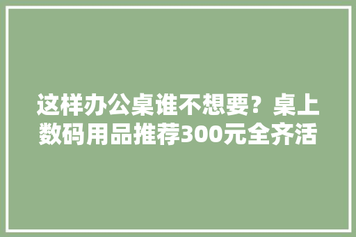 这样办公桌谁不想要？桌上数码用品推荐300元全齐活儿