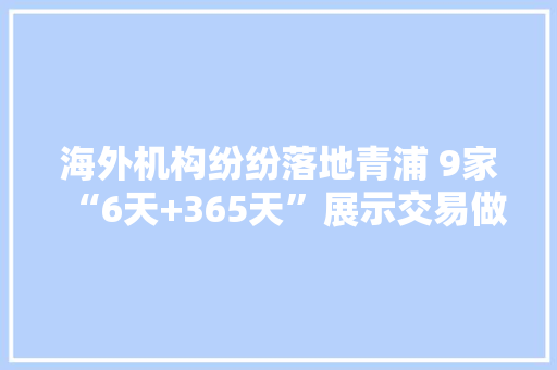 海外机构纷纷落地青浦 9家“6天+365天”展示交易做事平台集中签约