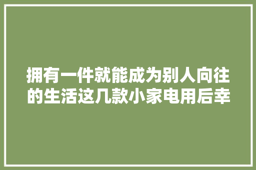 拥有一件就能成为别人向往的生活这几款小家电用后幸福感强